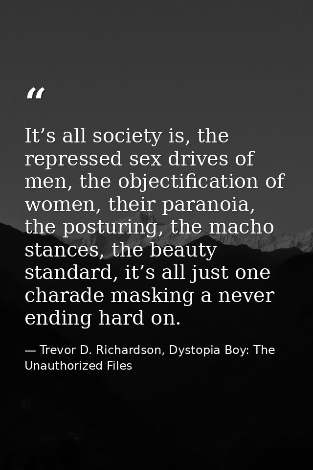 It’s all society is, the repressed sex drives of men, the objectification of women, their paranoia, the posturing, the m — Trevor D. Richardson, Dystopia Boy: The Unauthorized Files