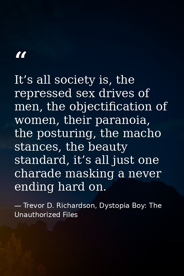 It’s all society is, the repressed sex drives of men, the objectification of women, their paranoia, the posturing, the m — Trevor D. Richardson, Dystopia Boy: The Unauthorized Files