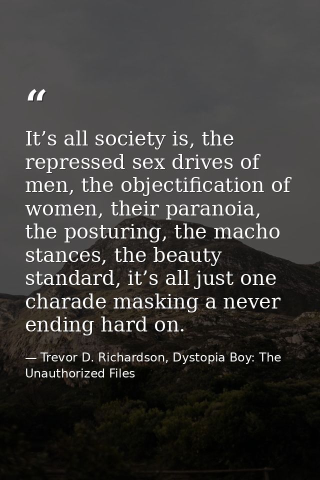 It’s all society is, the repressed sex drives of men, the objectification of women, their paranoia, the posturing, the m — Trevor D. Richardson, Dystopia Boy: The Unauthorized Files
