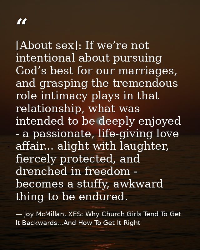 [About sex]: If we’re not intentional about pursuing God’s best for our marriages, and grasping the tremendous role inti — Joy McMillan, XES: Why Church Girls Tend To Get It Backwards...And How To Get It Right