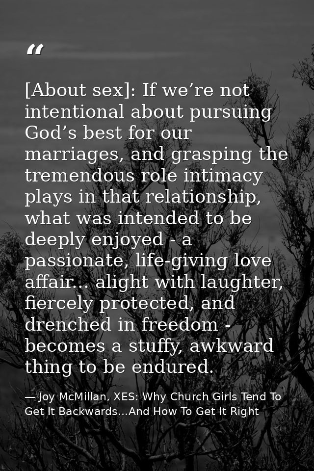 [About sex]: If we’re not intentional about pursuing God’s best for our marriages, and grasping the tremendous role inti — Joy McMillan, XES: Why Church Girls Tend To Get It Backwards...And How To Get It Right