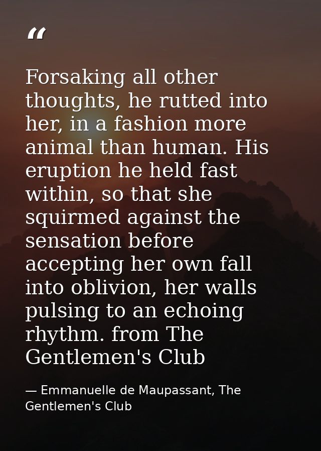 Forsaking all other thoughts, he rutted into her, in a fashion more animal than human. His eruption he held fast within, — Emmanuelle de Maupassant, The Gentlemen's Club