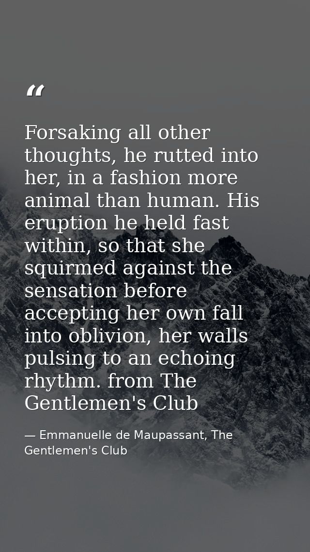 Forsaking all other thoughts, he rutted into her, in a fashion more animal than human. His eruption he held fast within, — Emmanuelle de Maupassant, The Gentlemen's Club