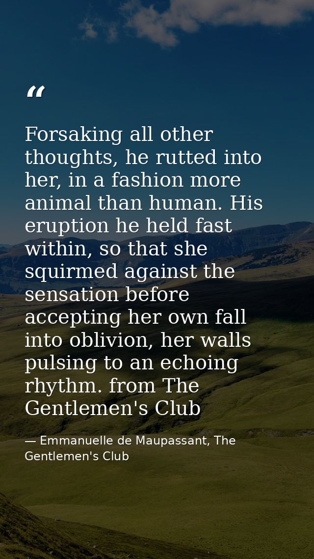 Forsaking all other thoughts, he rutted into her, in a fashion more animal than human. His eruption he held fast within, — Emmanuelle de Maupassant, The Gentlemen's Club