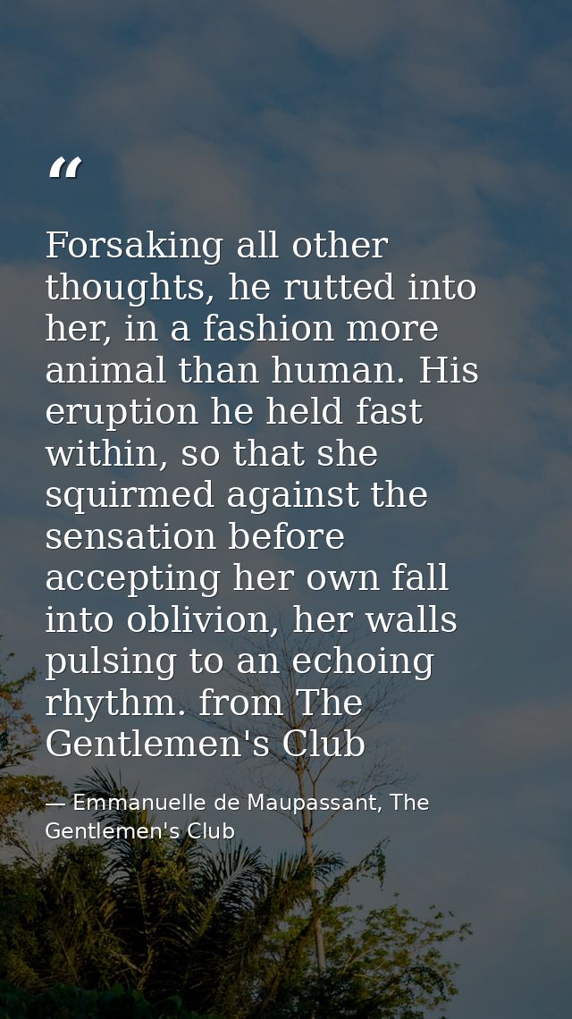 Forsaking all other thoughts, he rutted into her, in a fashion more animal than human. His eruption he held fast within, — Emmanuelle de Maupassant, The Gentlemen's Club