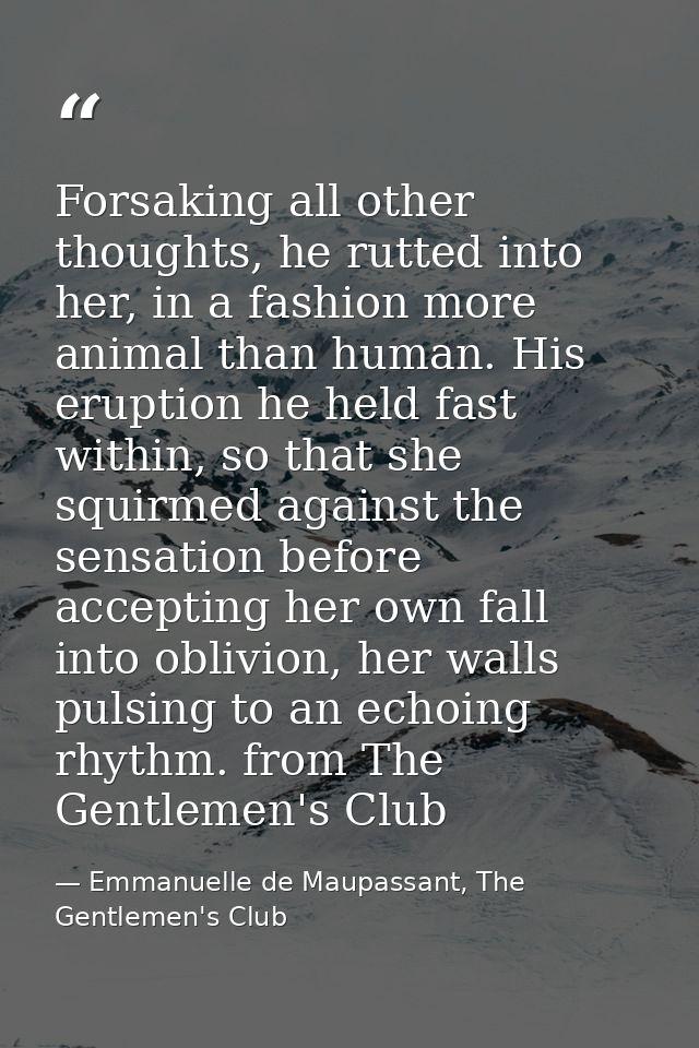 Forsaking all other thoughts, he rutted into her, in a fashion more animal than human. His eruption he held fast within, — Emmanuelle de Maupassant, The Gentlemen's Club