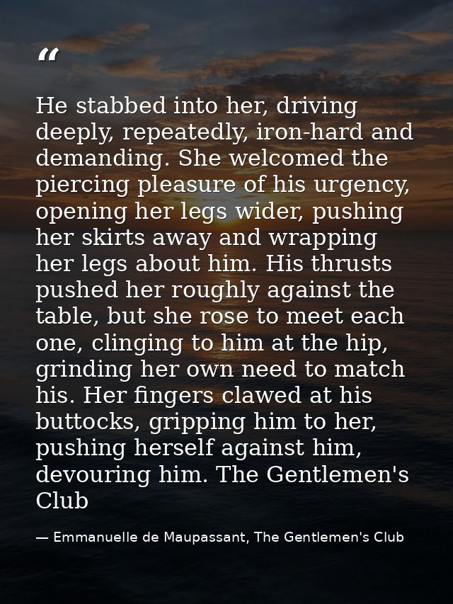 He stabbed into her, driving deeply, repeatedly, iron-hard and demanding. She welcomed the piercing pleasure of his urge — Emmanuelle de Maupassant, The Gentlemen's Club