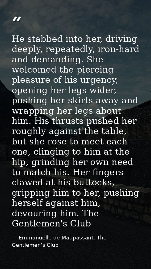 He stabbed into her, driving deeply, repeatedly, iron-hard and demanding. She welcomed the piercing pleasure of his urge — Emmanuelle de Maupassant, The Gentlemen's Club