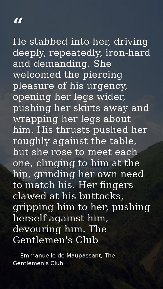 He stabbed into her, driving deeply, repeatedly, iron-hard and demanding. She welcomed the piercing pleasure of his urge — Emmanuelle de Maupassant, The Gentlemen's Club