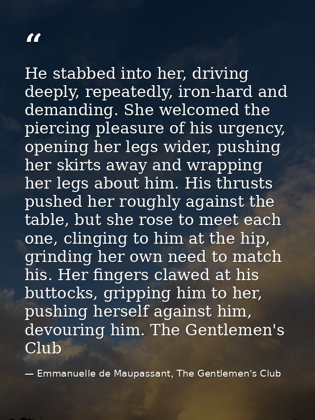 He stabbed into her, driving deeply, repeatedly, iron-hard and demanding. She welcomed the piercing pleasure of his urge — Emmanuelle de Maupassant, The Gentlemen's Club