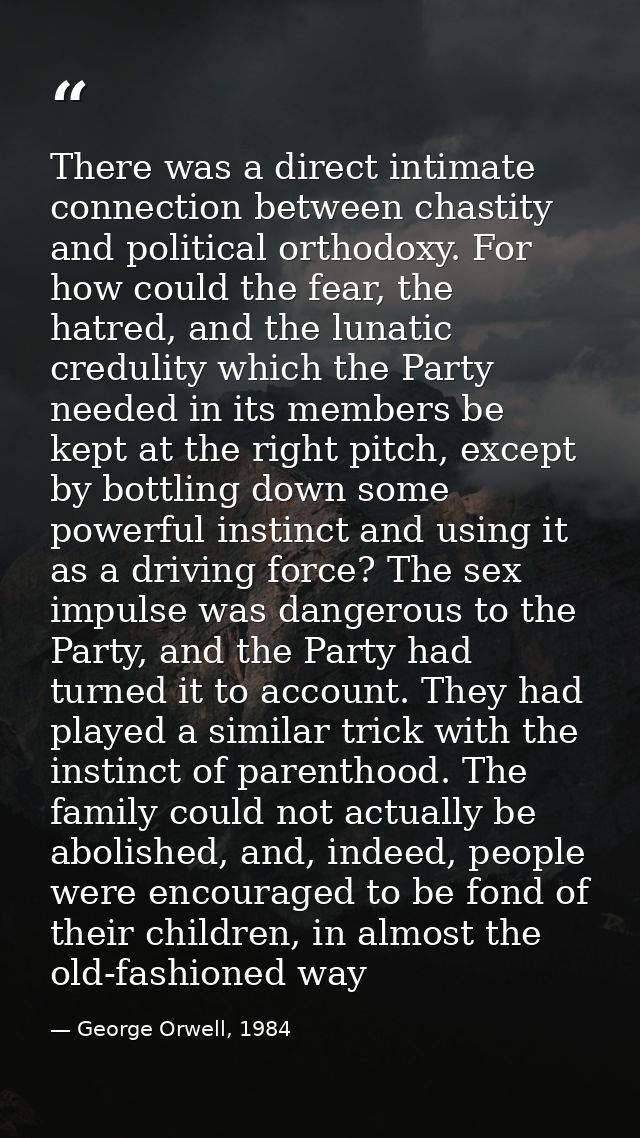 There was a direct intimate connection between chastity and political orthodoxy. For how could the fear, the hatred, and — George Orwell, 1984