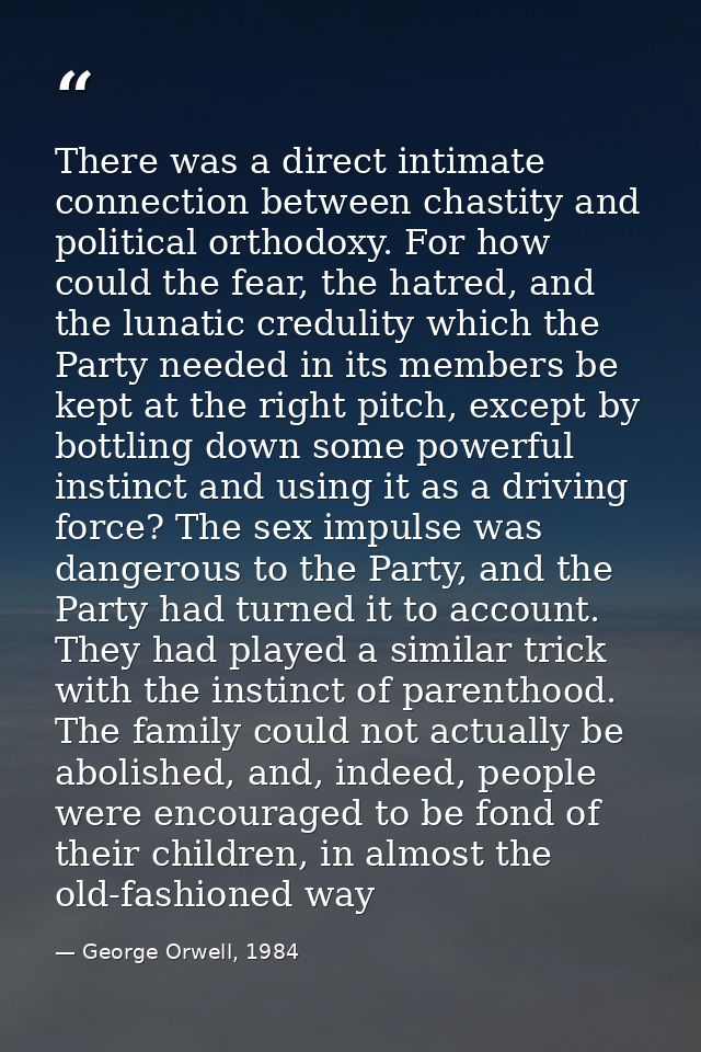 There was a direct intimate connection between chastity and political orthodoxy. For how could the fear, the hatred, and — George Orwell, 1984