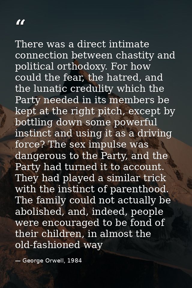 There was a direct intimate connection between chastity and political orthodoxy. For how could the fear, the hatred, and — George Orwell, 1984