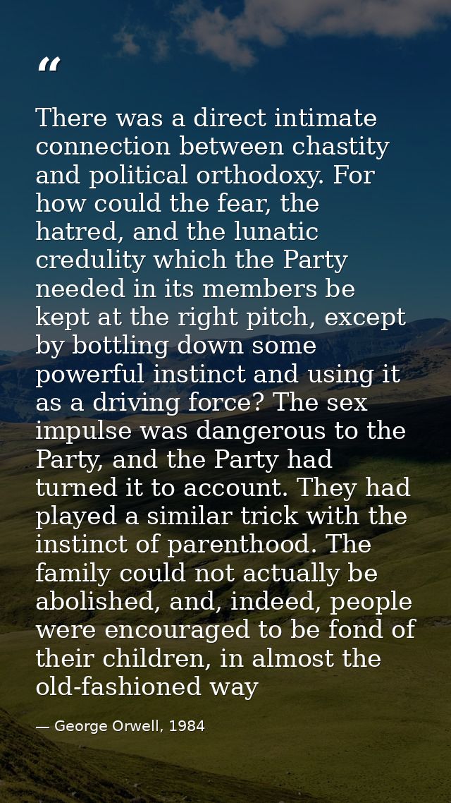 There was a direct intimate connection between chastity and political orthodoxy. For how could the fear, the hatred, and — George Orwell, 1984