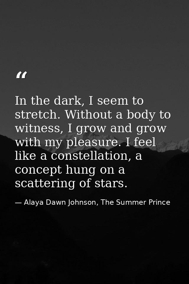 In the dark, I seem to stretch. Without a body to witness, I grow and grow with my pleasure. I feel like a constellation — Alaya Dawn Johnson, The Summer Prince