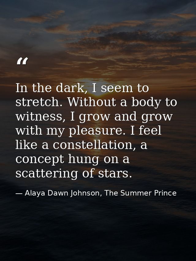 In the dark, I seem to stretch. Without a body to witness, I grow and grow with my pleasure. I feel like a constellation — Alaya Dawn Johnson, The Summer Prince