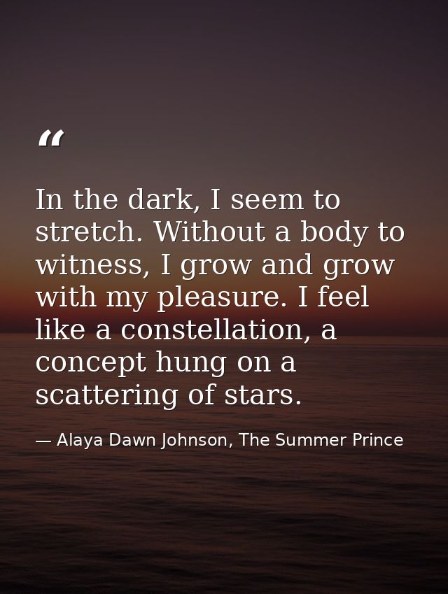 In the dark, I seem to stretch. Without a body to witness, I grow and grow with my pleasure. I feel like a constellation — Alaya Dawn Johnson, The Summer Prince