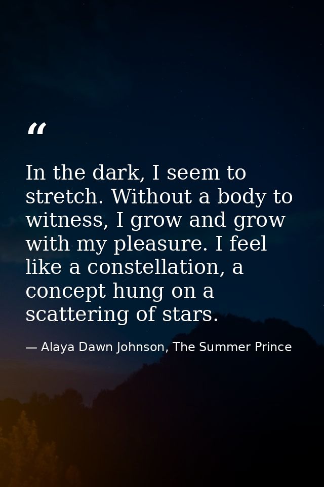 In the dark, I seem to stretch. Without a body to witness, I grow and grow with my pleasure. I feel like a constellation — Alaya Dawn Johnson, The Summer Prince