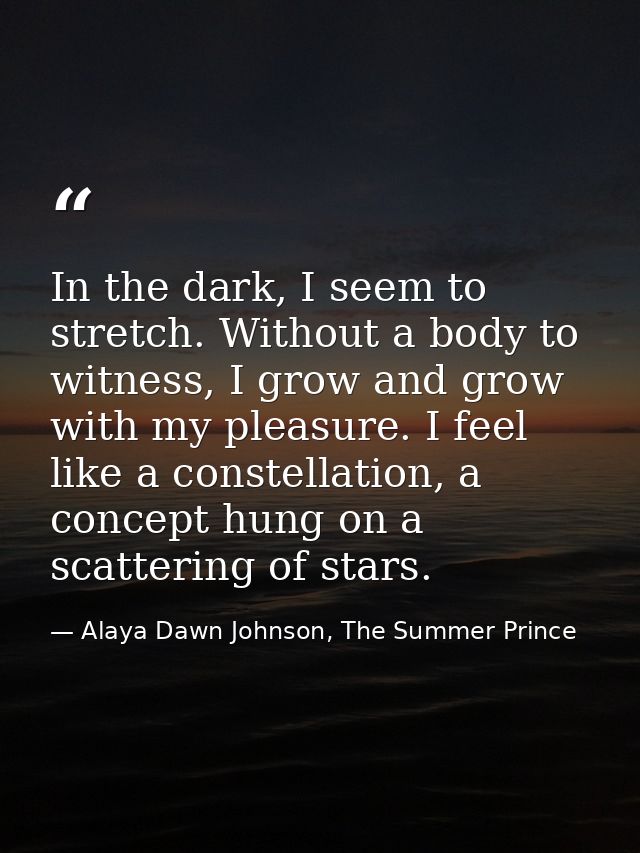 In the dark, I seem to stretch. Without a body to witness, I grow and grow with my pleasure. I feel like a constellation — Alaya Dawn Johnson, The Summer Prince