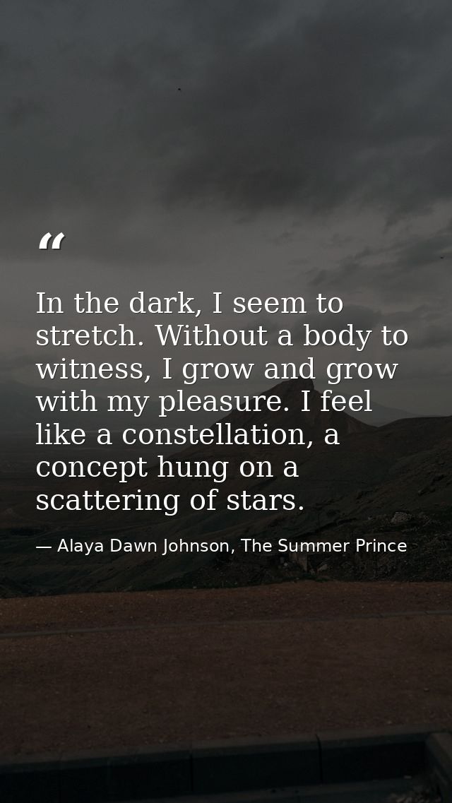 In the dark, I seem to stretch. Without a body to witness, I grow and grow with my pleasure. I feel like a constellation — Alaya Dawn Johnson, The Summer Prince