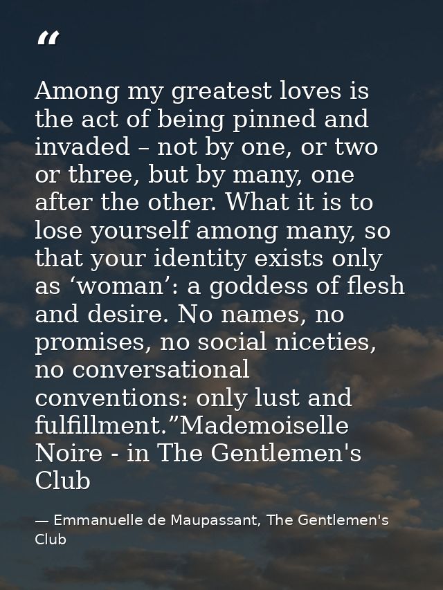 Among my greatest loves is the act of being pinned and invaded – not by one, or two or three, but by many, one after the — Emmanuelle de Maupassant, The Gentlemen's Club