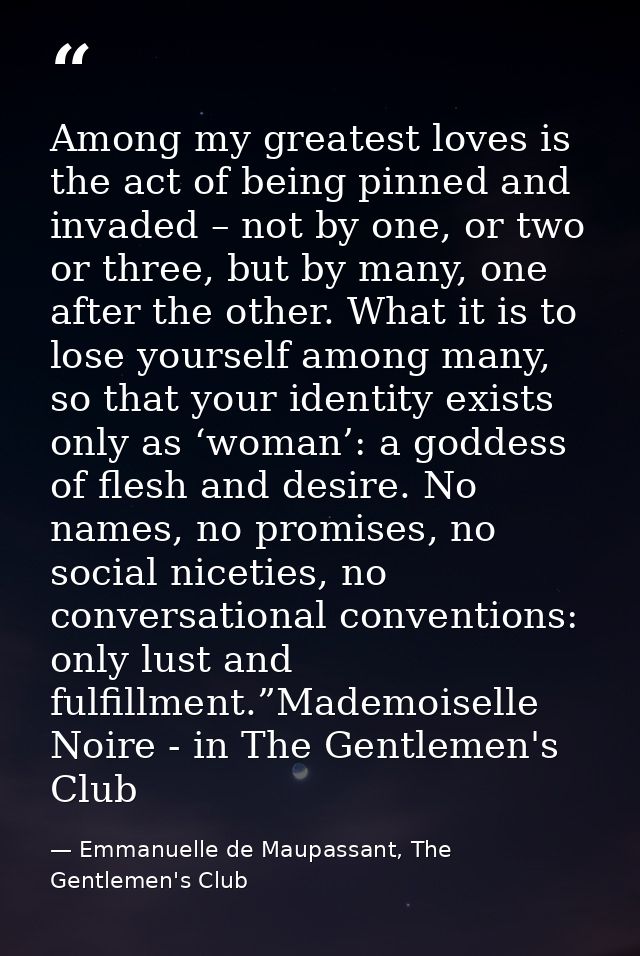 Among my greatest loves is the act of being pinned and invaded – not by one, or two or three, but by many, one after the — Emmanuelle de Maupassant, The Gentlemen's Club