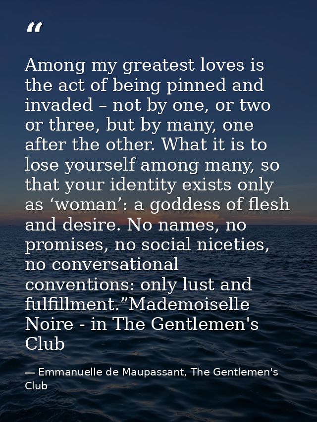 Among my greatest loves is the act of being pinned and invaded – not by one, or two or three, but by many, one after the — Emmanuelle de Maupassant, The Gentlemen's Club