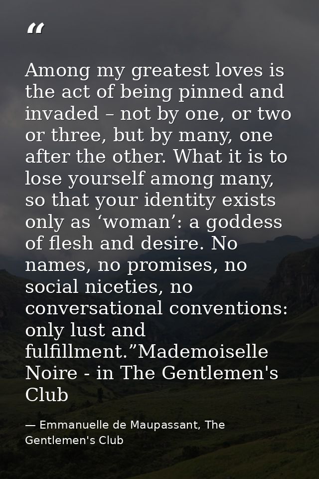 Among my greatest loves is the act of being pinned and invaded – not by one, or two or three, but by many, one after the — Emmanuelle de Maupassant, The Gentlemen's Club