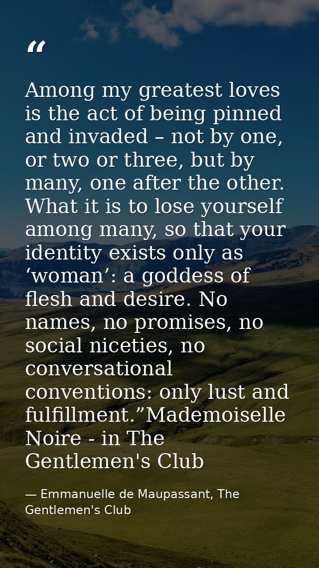 Among my greatest loves is the act of being pinned and invaded – not by one, or two or three, but by many, one after the — Emmanuelle de Maupassant, The Gentlemen's Club