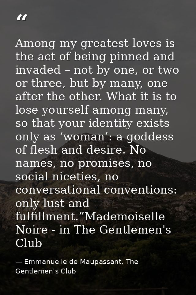 Among my greatest loves is the act of being pinned and invaded – not by one, or two or three, but by many, one after the — Emmanuelle de Maupassant, The Gentlemen's Club