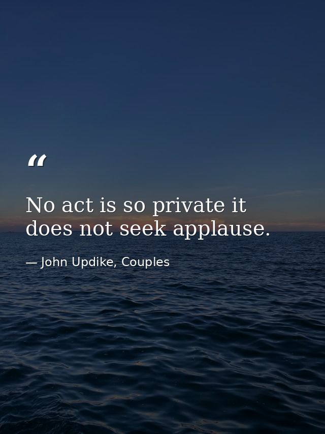 No act is so private it does not seek applause. — John Updike, Couples
