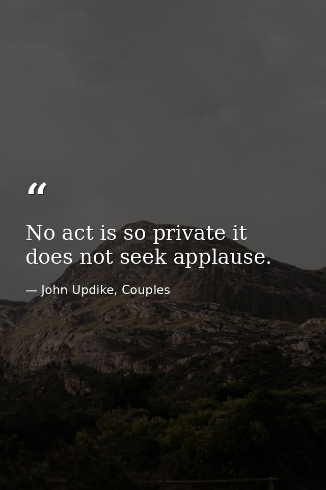 No act is so private it does not seek applause. — John Updike, Couples