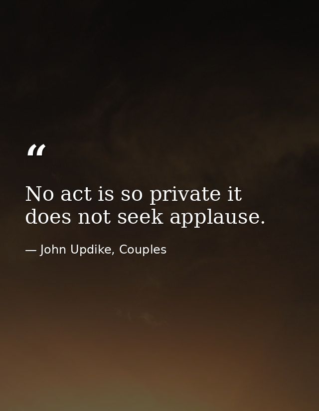 No act is so private it does not seek applause. — John Updike, Couples