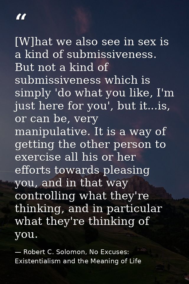 [W]hat we also see in sex is a kind of submissiveness. But not a kind of submissiveness which is simply 'do what you lik — Robert C. Solomon, No Excuses: Existentialism and the Meaning of Life