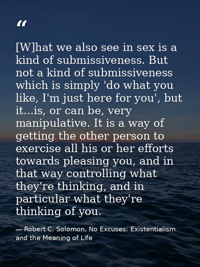 [W]hat we also see in sex is a kind of submissiveness. But not a kind of submissiveness which is simply 'do what you lik — Robert C. Solomon, No Excuses: Existentialism and the Meaning of Life