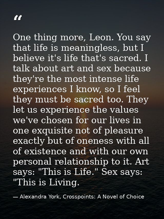 One thing more, Leon. You say that life is meaningless, but I believe it's life that's sacred. I talk about art and sex  — Alexandra York, Crosspoints: A Novel of Choice
