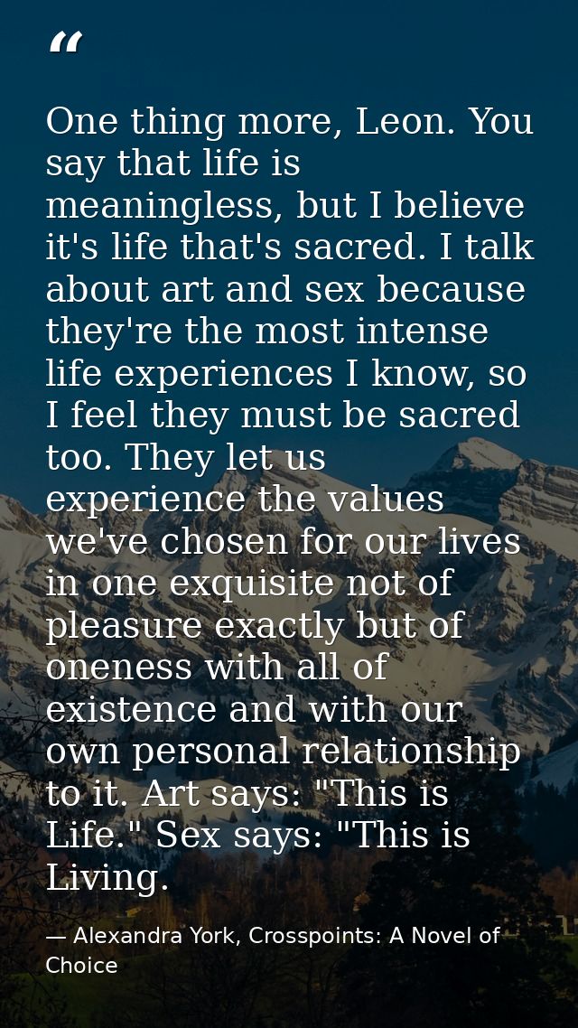 One thing more, Leon. You say that life is meaningless, but I believe it's life that's sacred. I talk about art and sex  — Alexandra York, Crosspoints: A Novel of Choice