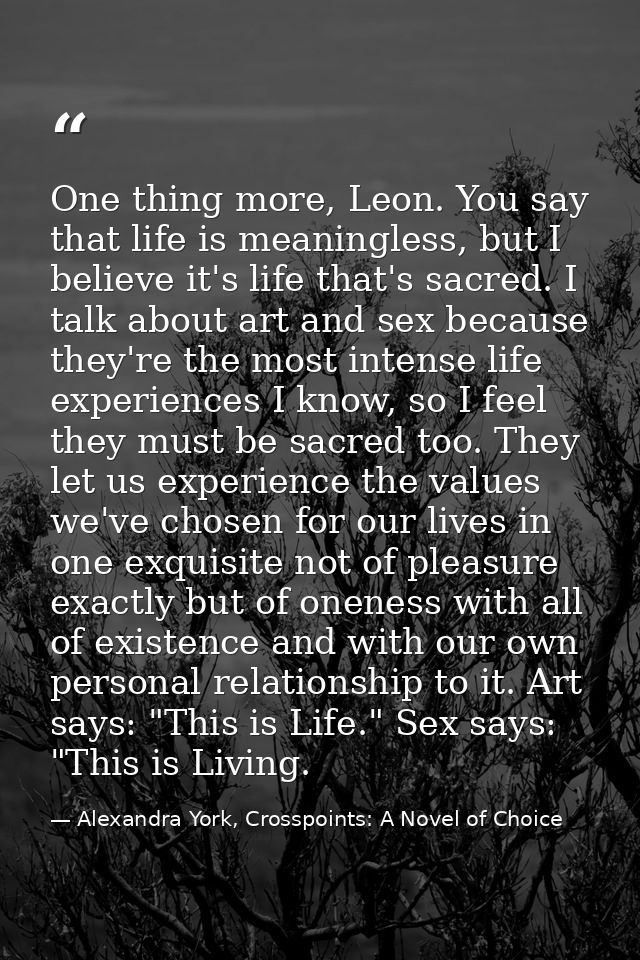 One thing more, Leon. You say that life is meaningless, but I believe it's life that's sacred. I talk about art and sex  — Alexandra York, Crosspoints: A Novel of Choice