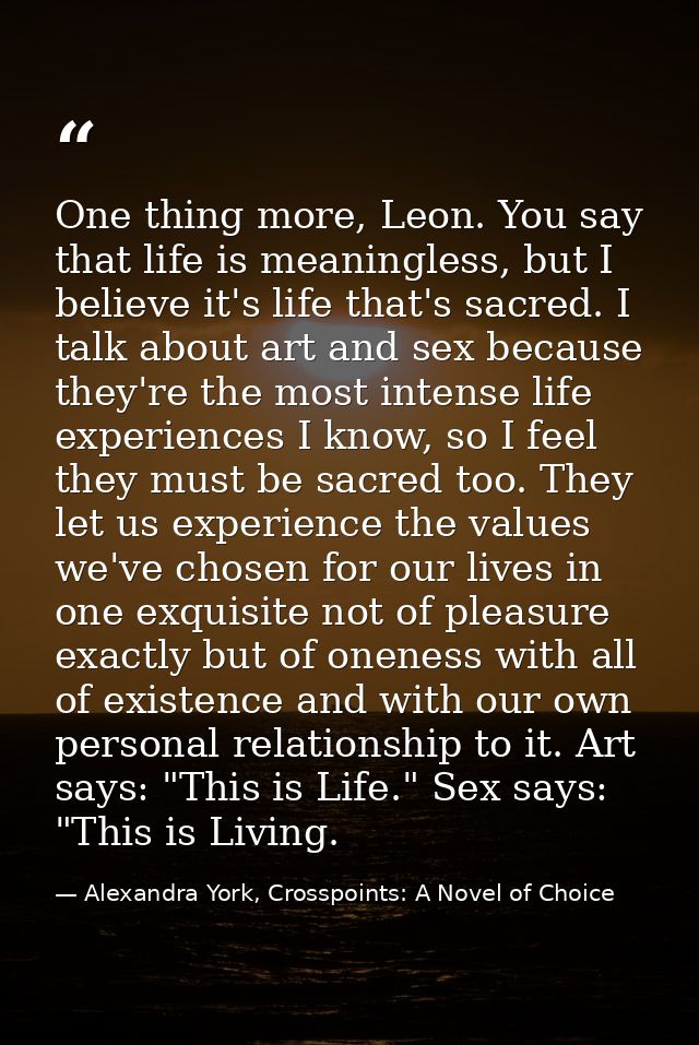 One thing more, Leon. You say that life is meaningless, but I believe it's life that's sacred. I talk about art and sex  — Alexandra York, Crosspoints: A Novel of Choice