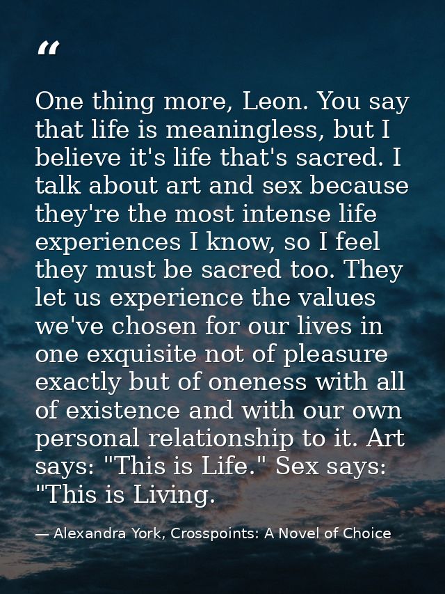 One thing more, Leon. You say that life is meaningless, but I believe it's life that's sacred. I talk about art and sex  — Alexandra York, Crosspoints: A Novel of Choice