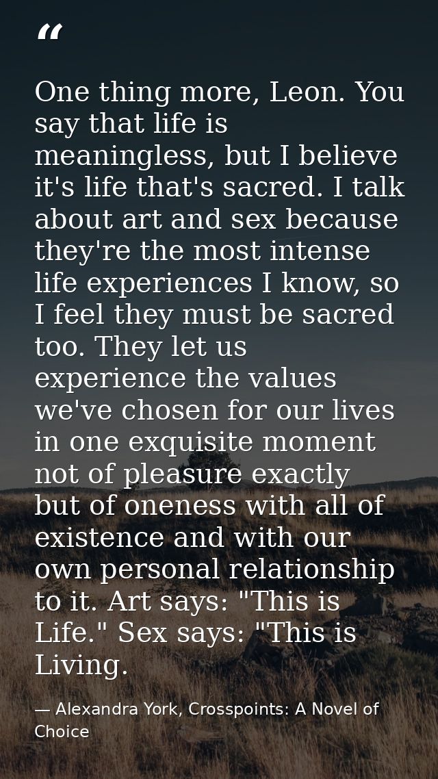 One thing more, Leon. You say that life is meaningless, but I believe it's life that's sacred. I talk about art and sex  — Alexandra York, Crosspoints: A Novel of Choice