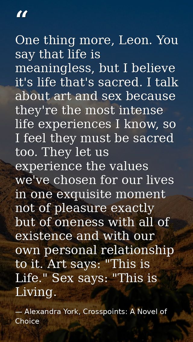 One thing more, Leon. You say that life is meaningless, but I believe it's life that's sacred. I talk about art and sex  — Alexandra York, Crosspoints: A Novel of Choice