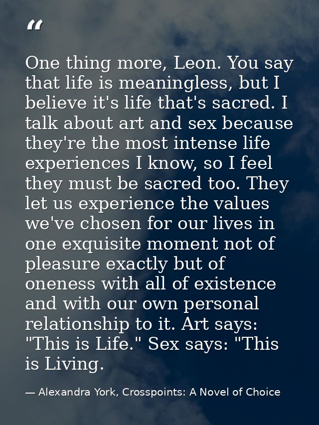 One thing more, Leon. You say that life is meaningless, but I believe it's life that's sacred. I talk about art and sex  — Alexandra York, Crosspoints: A Novel of Choice