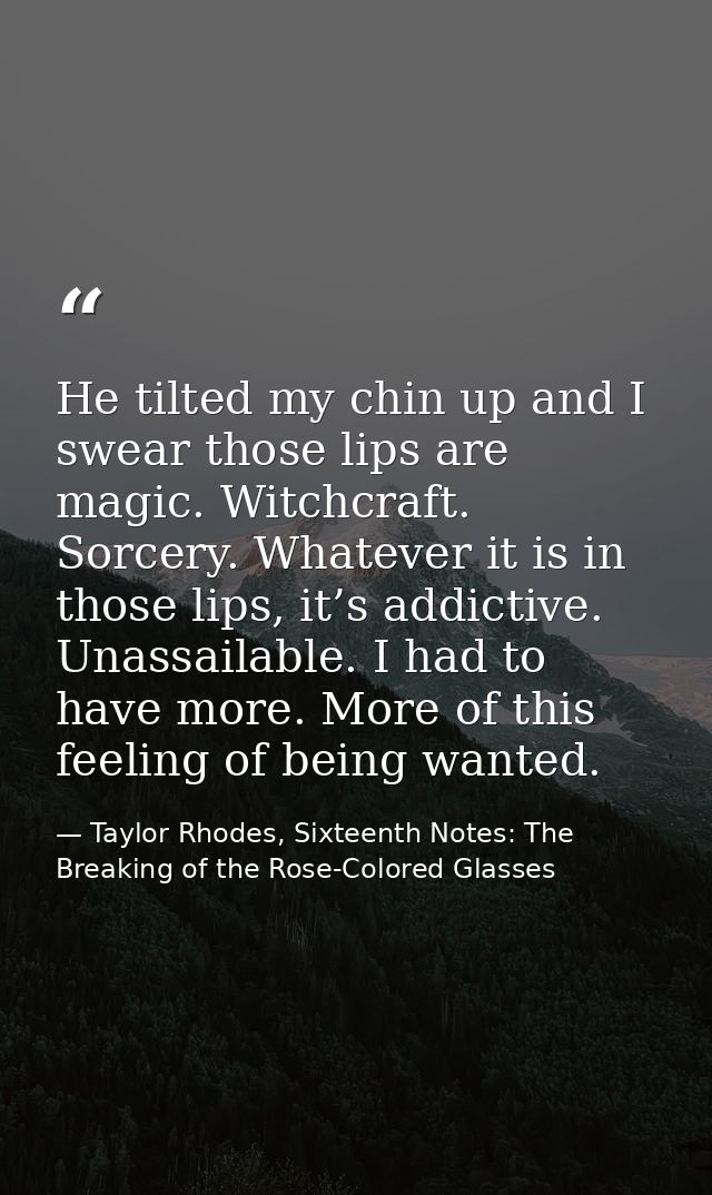 He tilted my chin up and I swear those lips are magic. Witchcraft. Sorcery. Whatever it is in those lips, it’s addictive — Taylor Rhodes, Sixteenth Notes: The Breaking of the Rose-Colored Glasses