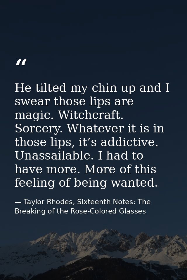 He tilted my chin up and I swear those lips are magic. Witchcraft. Sorcery. Whatever it is in those lips, it’s addictive — Taylor Rhodes, Sixteenth Notes: The Breaking of the Rose-Colored Glasses