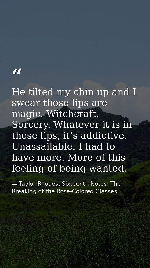 He tilted my chin up and I swear those lips are magic. Witchcraft. Sorcery. Whatever it is in those lips, it’s addictive — Taylor Rhodes, Sixteenth Notes: The Breaking of the Rose-Colored Glasses