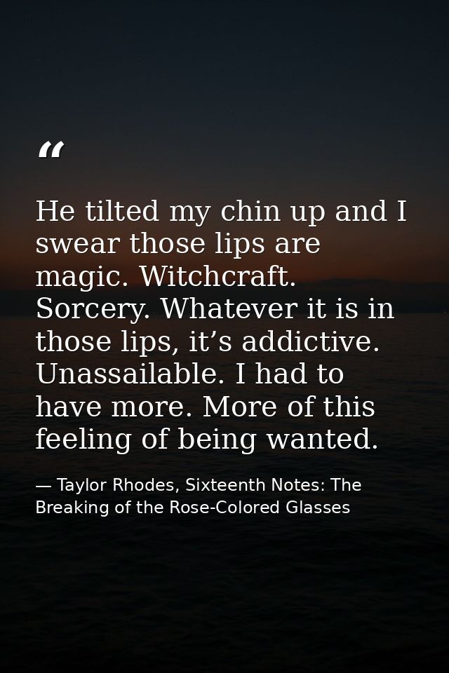 He tilted my chin up and I swear those lips are magic. Witchcraft. Sorcery. Whatever it is in those lips, it’s addictive — Taylor Rhodes, Sixteenth Notes: The Breaking of the Rose-Colored Glasses