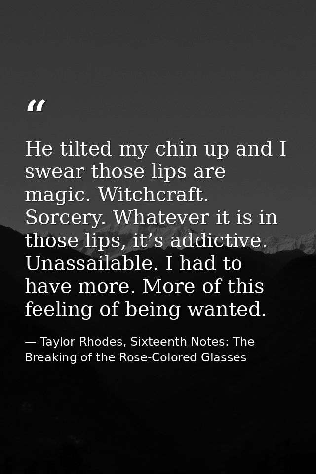 He tilted my chin up and I swear those lips are magic. Witchcraft. Sorcery. Whatever it is in those lips, it’s addictive — Taylor Rhodes, Sixteenth Notes: The Breaking of the Rose-Colored Glasses