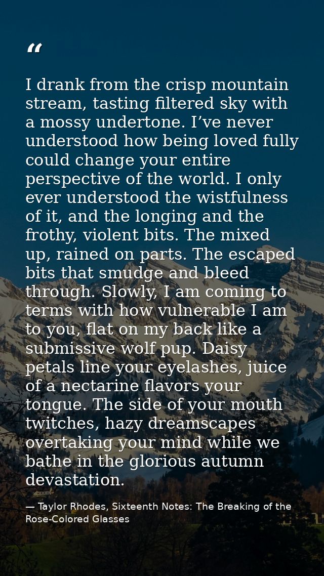 I drank from the crisp mountain stream, tasting filtered sky with a mossy undertone. I’ve never understood how being lov — Taylor Rhodes, Sixteenth Notes: The Breaking of the Rose-Colored Glasses