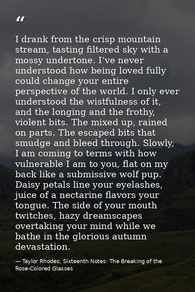 I drank from the crisp mountain stream, tasting filtered sky with a mossy undertone. I’ve never understood how being lov — Taylor Rhodes, Sixteenth Notes: The Breaking of the Rose-Colored Glasses